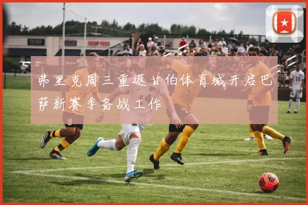 弗里克周三重返甘伯体育城开启巴萨新赛季备战工作