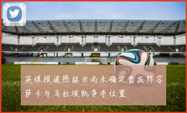 英媒报道图赫尔尚未确定首发阵容萨卡与马杜埃凯争夺位置